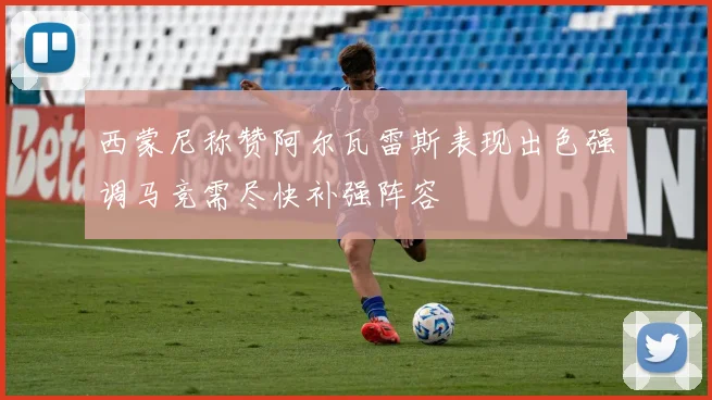 西蒙尼称赞阿尔瓦雷斯表现出色强调马竞需尽快补强阵容