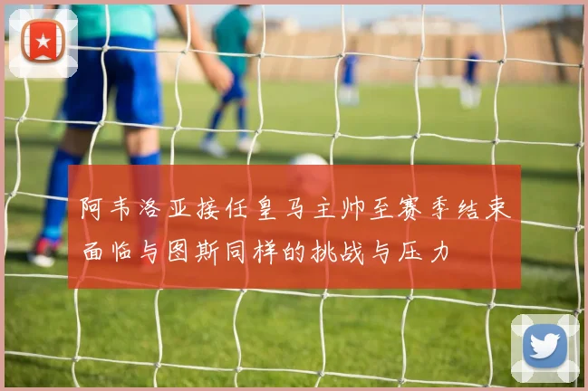 阿韦洛亚接任皇马主帅至赛季结束面临与图斯同样的挑战与压力
