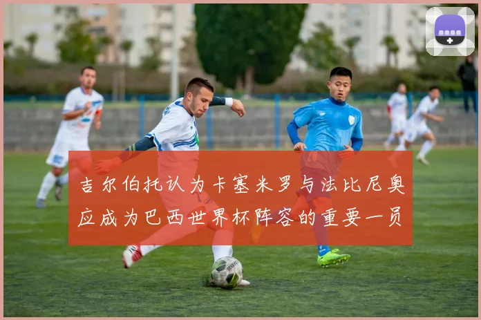 吉尔伯托认为卡塞米罗与法比尼奥应成为巴西世界杯阵容的重要一员