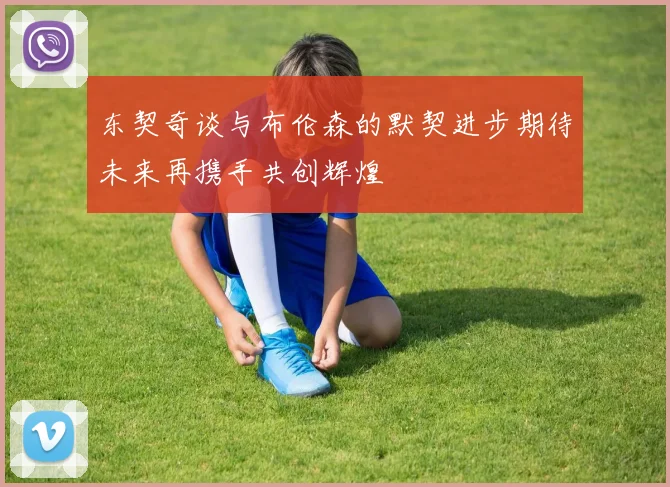 东契奇谈与布伦森的默契进步期待未来再携手共创辉煌