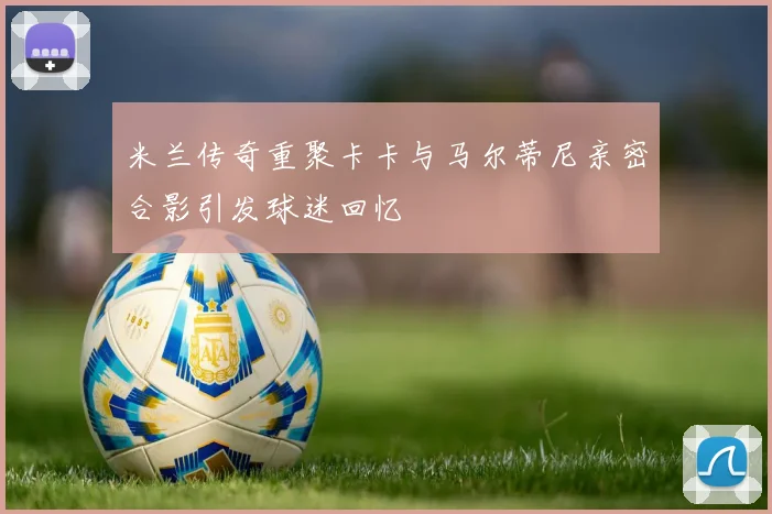 米兰传奇重聚卡卡与马尔蒂尼亲密合影引发球迷回忆