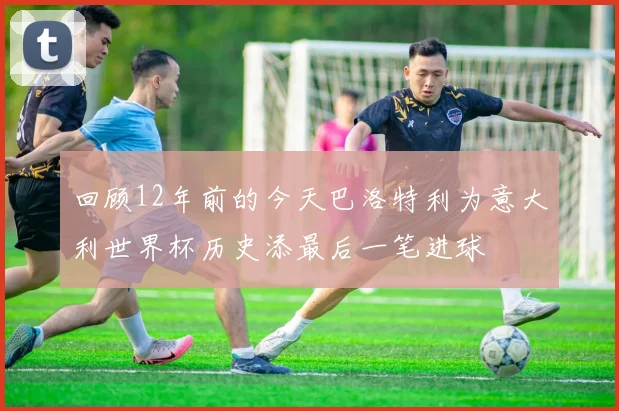 回顾12年前的今天巴洛特利为意大利世界杯历史添最后一笔进球