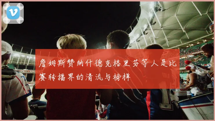 詹姆斯赞纳什德克格里芬等人是比赛转播界的清流与榜样