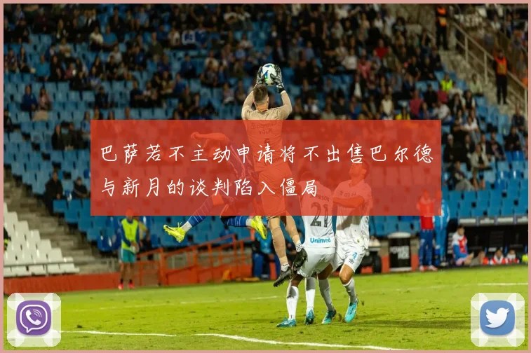 巴萨若不主动申请将不出售巴尔德与新月的谈判陷入僵局