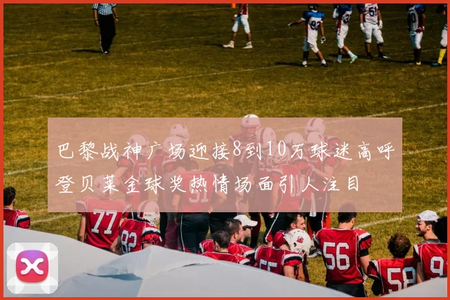巴黎战神广场迎接8到10万球迷高呼登贝莱金球奖热情场面引人注目