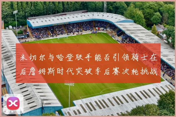米切尔与哈登联手能否引领骑士在后詹姆斯时代突破季后赛次轮挑战