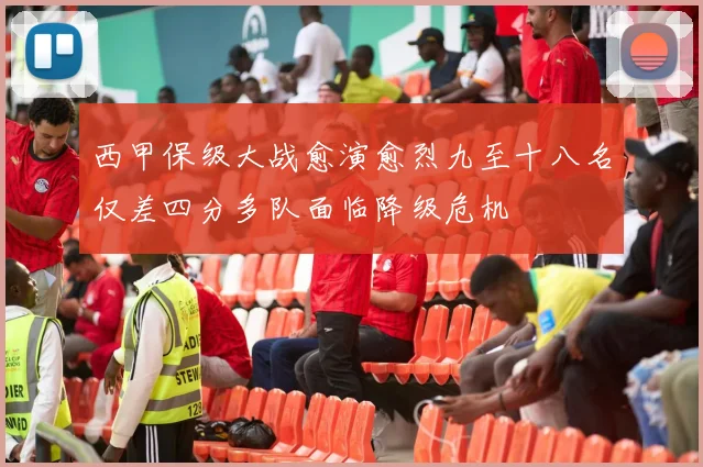 西甲保级大战愈演愈烈九至十八名仅差四分多队面临降级危机