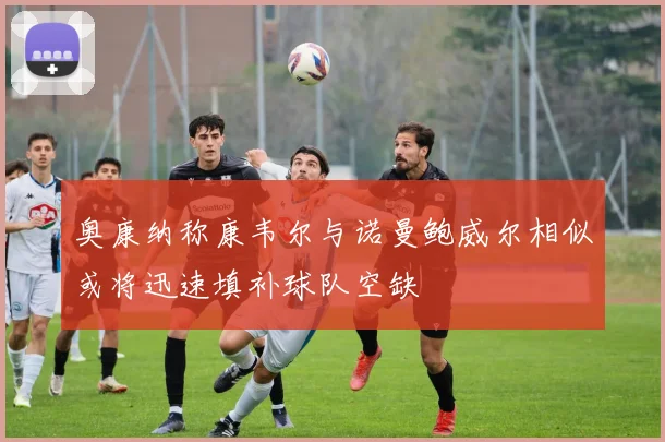 奥康纳称康韦尔与诺曼鲍威尔相似或将迅速填补球队空缺