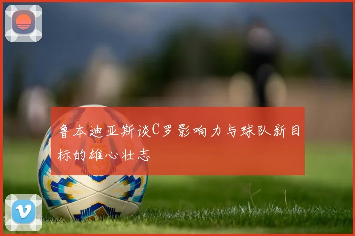 鲁本迪亚斯谈C罗影响力与球队新目标的雄心壮志