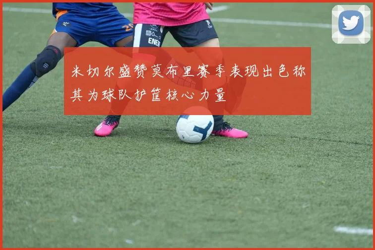米切尔盛赞莫布里赛季表现出色称其为球队护筐核心力量