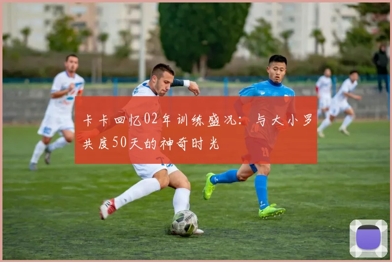 卡卡回忆02年训练盛况：与大小罗共度50天的神奇时光