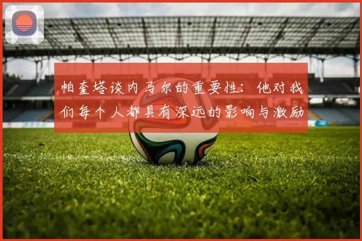 帕奎塔谈内马尔的重要性：他对我们每个人都具有深远的影响与激励