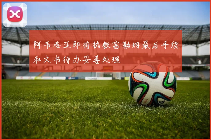 阿韦洛亚即将执教富勒姆最后手续和文书待办妥善处理