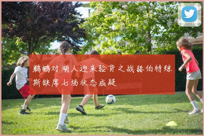 鹈鹕对湖人迎来验货之战赫伯特琼斯缺席七场状态成疑