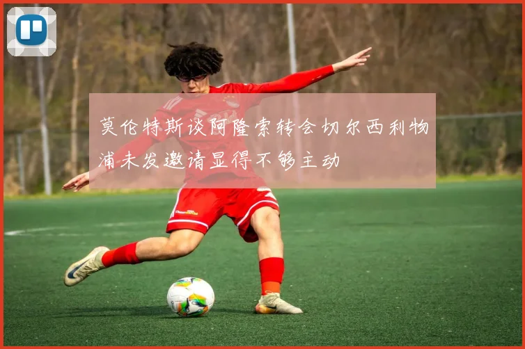 莫伦特斯谈阿隆索转会切尔西利物浦未发邀请显得不够主动