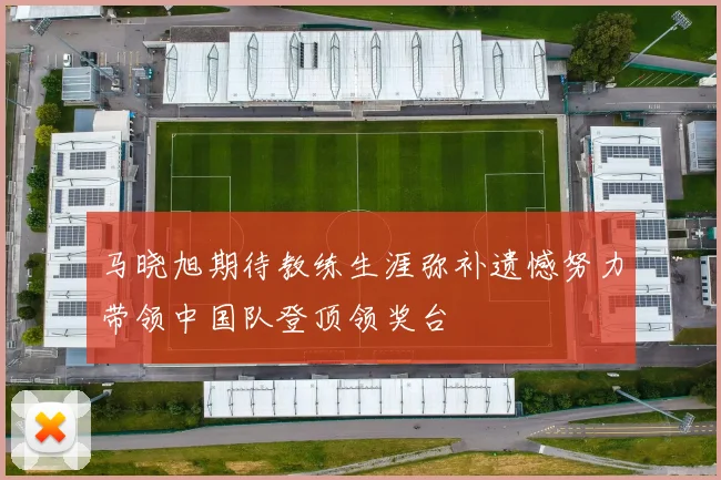 马晓旭期待教练生涯弥补遗憾努力带领中国队登顶领奖台