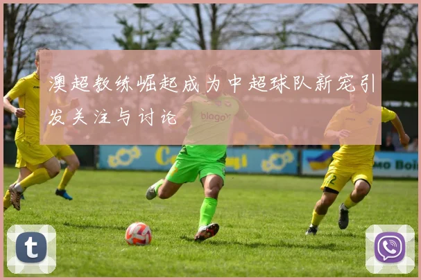 澳超教练崛起成为中超球队新宠引发关注与讨论