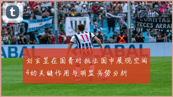 刘玄昱在国青对抗法国中展现空间4的关键作用与明显劣势分析