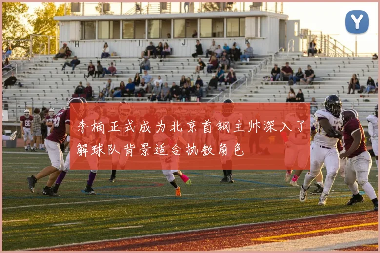 李楠正式成为北京首钢主帅深入了解球队背景适合执教角色