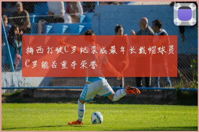 梅西打破C罗纪录成最年长戴帽球员C罗能否重夺荣誉