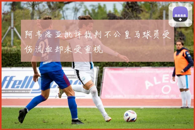 阿韦洛亚批评裁判不公皇马球员受伤流血却未受重视