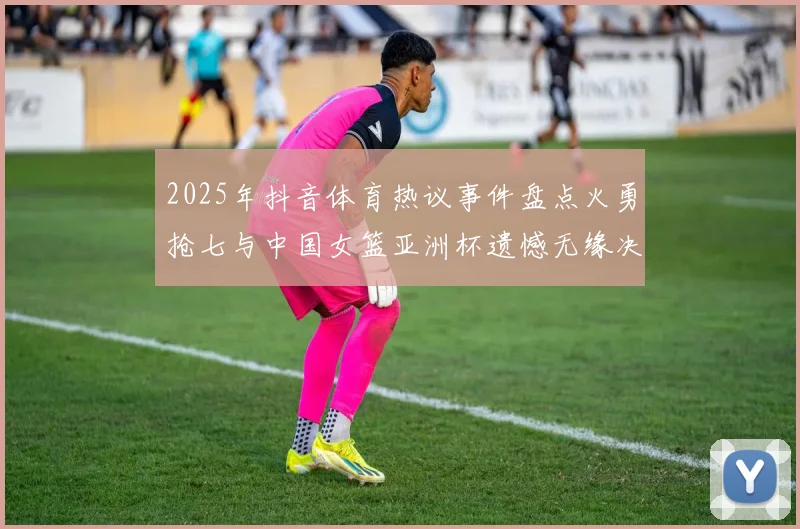 2025年抖音体育热议事件盘点火勇抢七与中国女篮亚洲杯遗憾无缘决赛