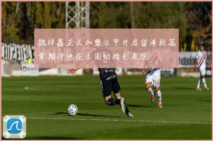 魏祥鑫正式加盟法甲开启留洋新篇章期待他在法国的精彩表现