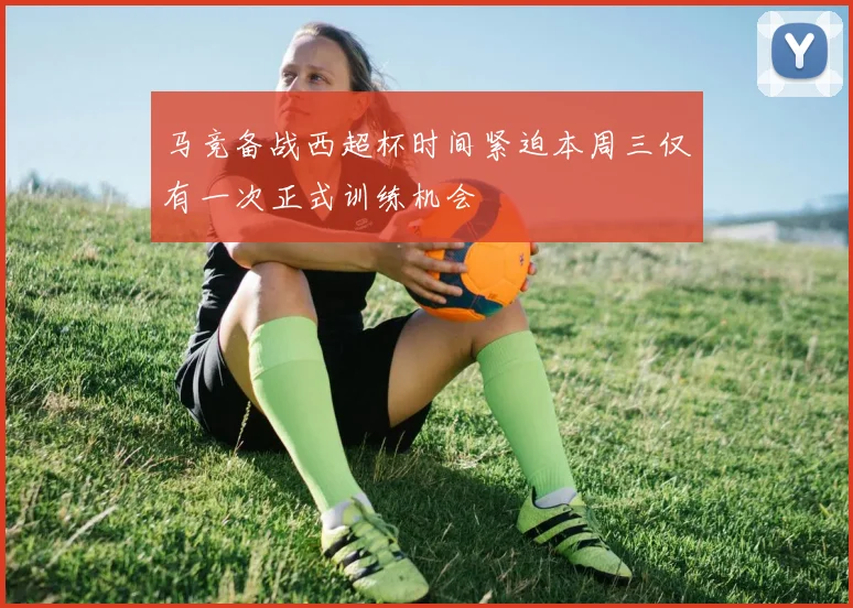 马竞备战西超杯时间紧迫本周三仅有一次正式训练机会