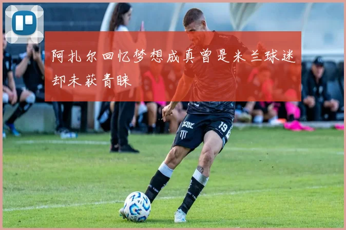 阿扎尔回忆梦想成真曾是米兰球迷却未获青睐