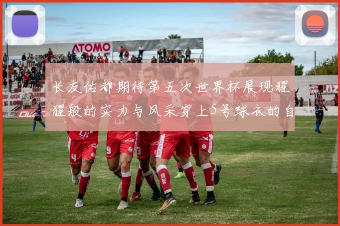 长友佑都期待第五次世界杯展现猩猩般的实力与风采穿上5号球衣的自豪感